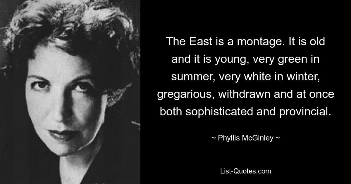 The East is a montage. It is old and it is young, very green in summer, very white in winter, gregarious, withdrawn and at once both sophisticated and provincial. — © Phyllis McGinley