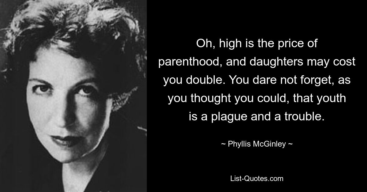 Oh, high is the price of parenthood, and daughters may cost you double. You dare not forget, as you thought you could, that youth is a plague and a trouble. — © Phyllis McGinley