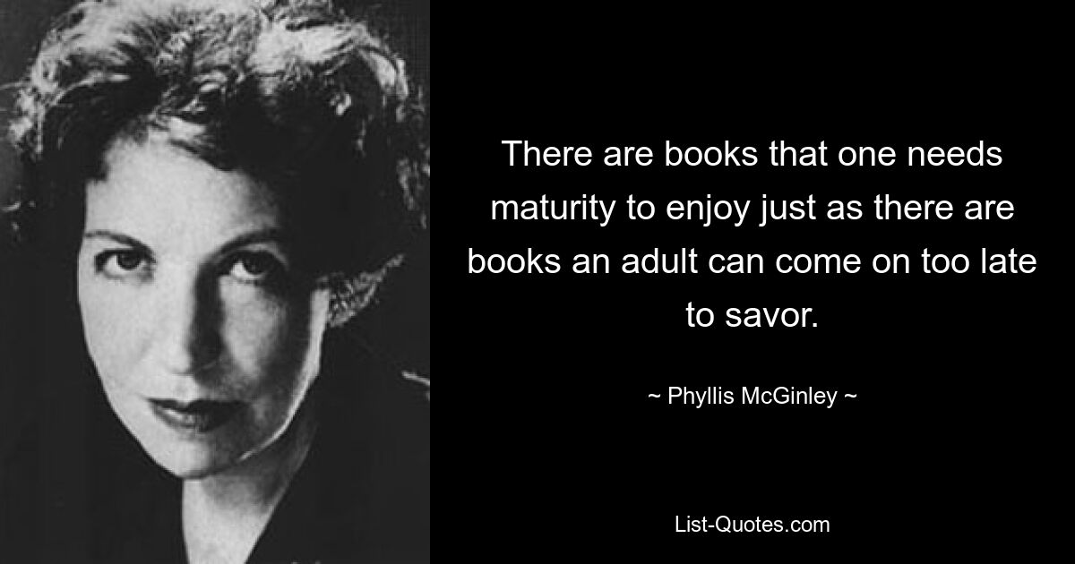 There are books that one needs maturity to enjoy just as there are books an adult can come on too late to savor. — © Phyllis McGinley