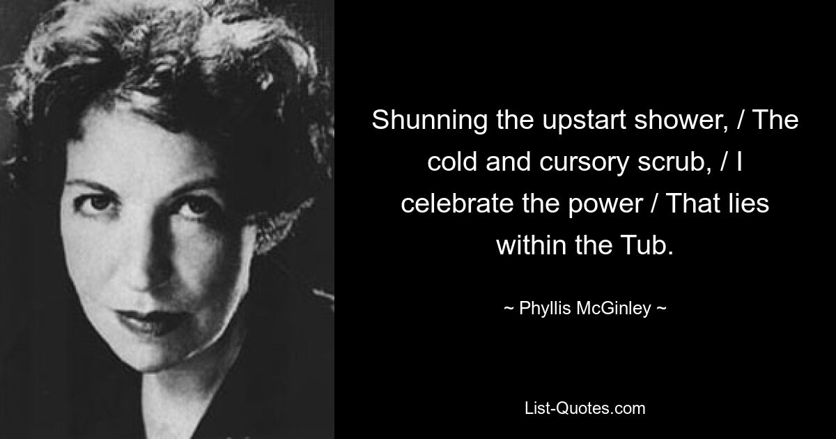 Shunning the upstart shower, / The cold and cursory scrub, / I celebrate the power / That lies within the Tub. — © Phyllis McGinley