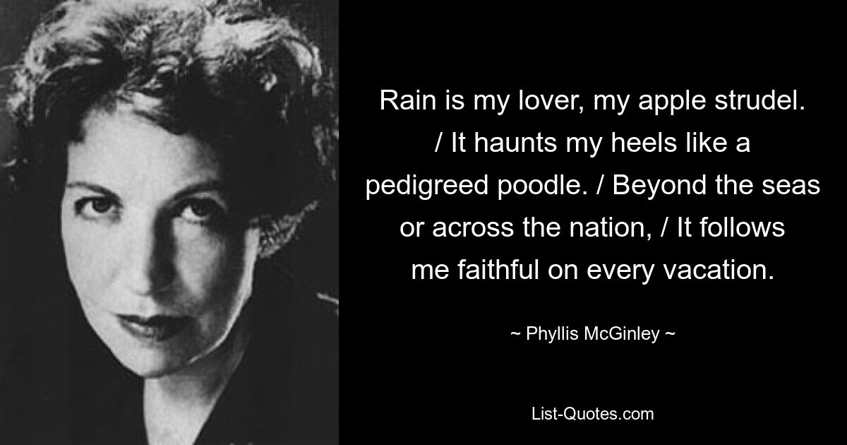 Rain is my lover, my apple strudel. / It haunts my heels like a pedigreed poodle. / Beyond the seas or across the nation, / It follows me faithful on every vacation. — © Phyllis McGinley