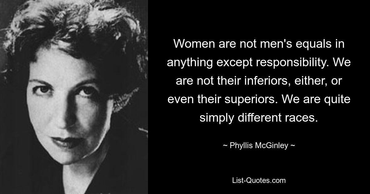 Women are not men's equals in anything except responsibility. We are not their inferiors, either, or even their superiors. We are quite simply different races. — © Phyllis McGinley