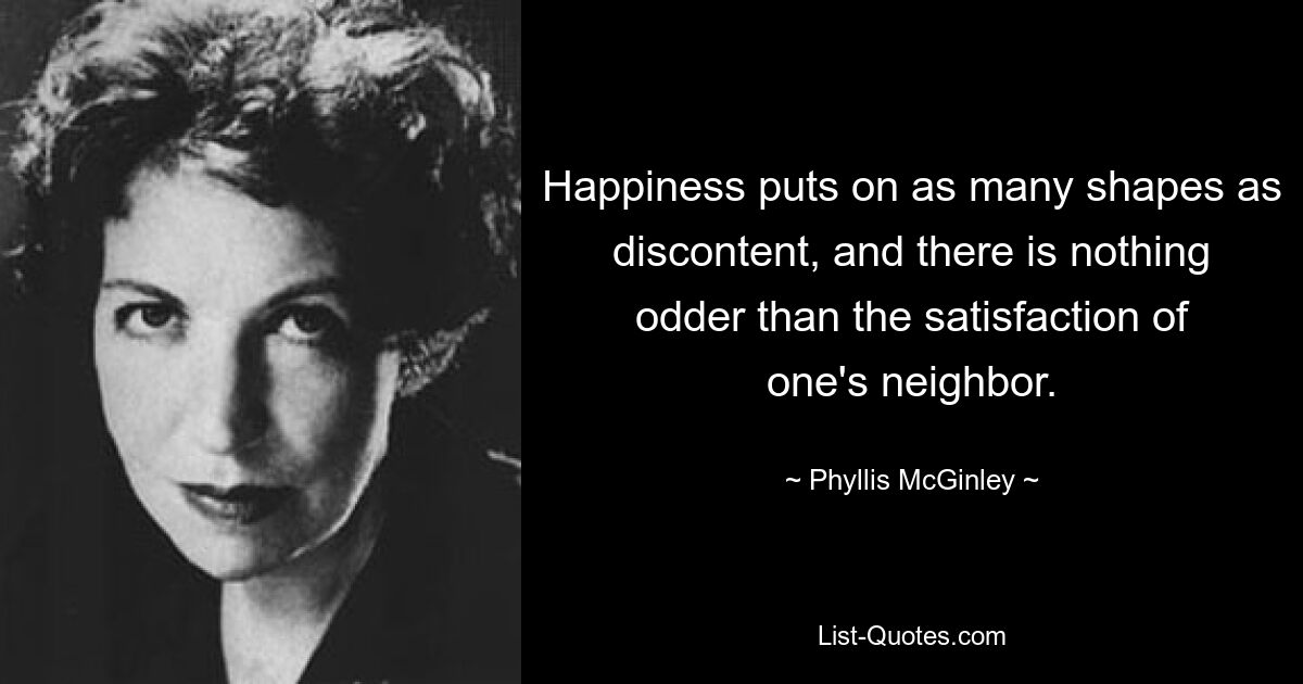 Happiness puts on as many shapes as discontent, and there is nothing odder than the satisfaction of one's neighbor. — © Phyllis McGinley