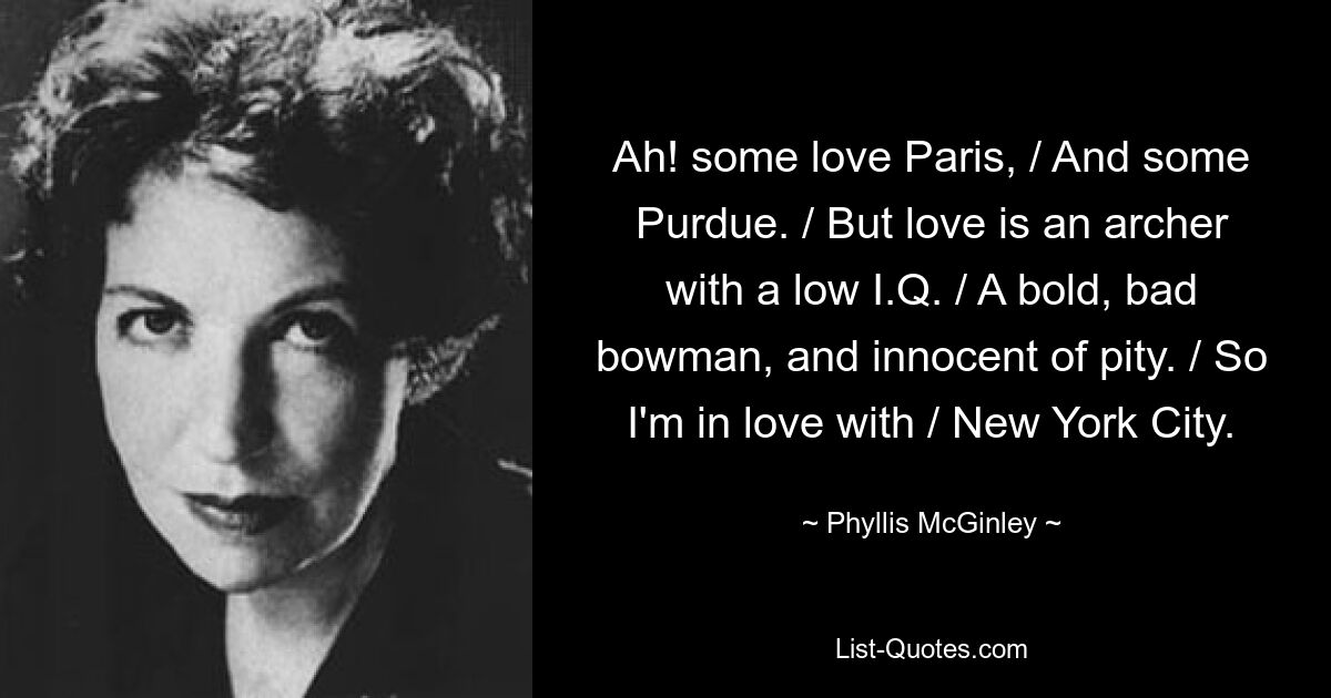 Ah! some love Paris, / And some Purdue. / But love is an archer with a low I.Q. / A bold, bad bowman, and innocent of pity. / So I'm in love with / New York City. — © Phyllis McGinley