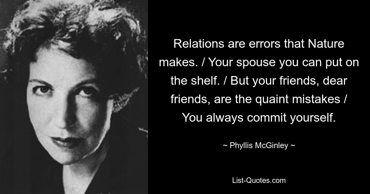 Relations are errors that Nature makes. / Your spouse you can put on the shelf. / But your friends, dear friends, are the quaint mistakes / You always commit yourself. — © Phyllis McGinley