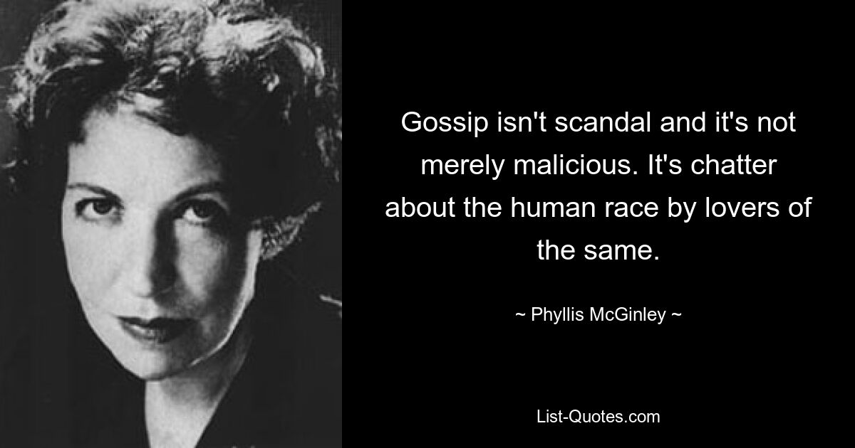 Gossip isn't scandal and it's not merely malicious. It's chatter about the human race by lovers of the same. — © Phyllis McGinley