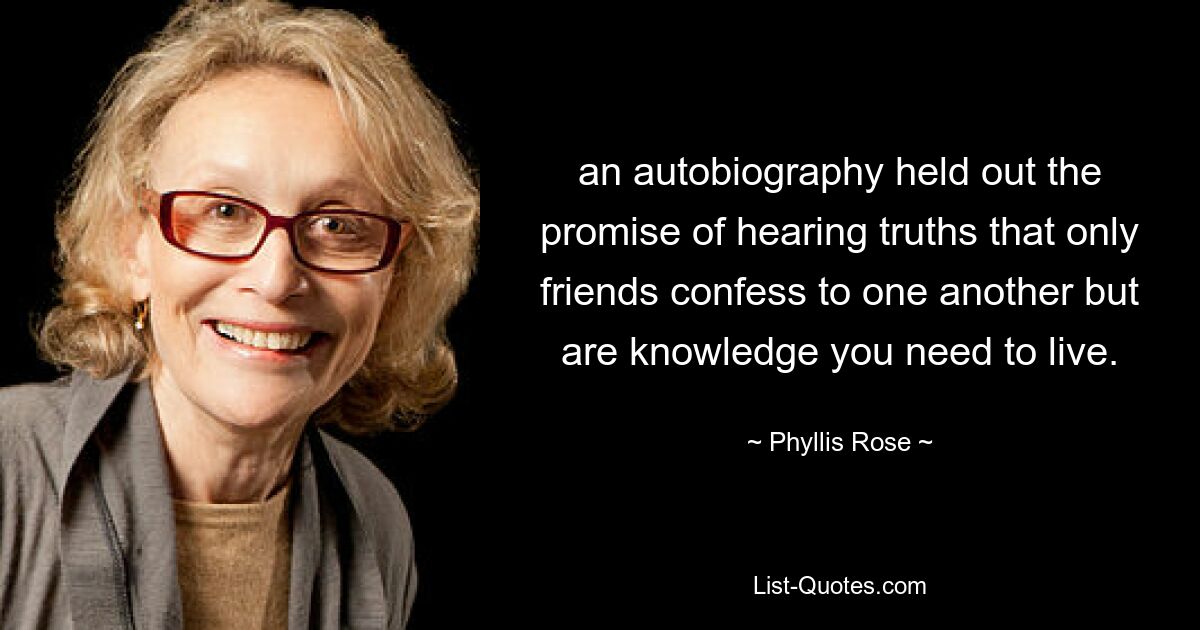 an autobiography held out the promise of hearing truths that only friends confess to one another but are knowledge you need to live. — © Phyllis Rose