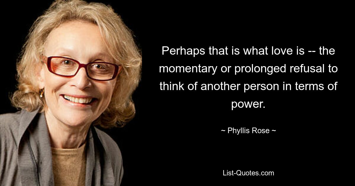 Perhaps that is what love is -- the momentary or prolonged refusal to think of another person in terms of power. — © Phyllis Rose