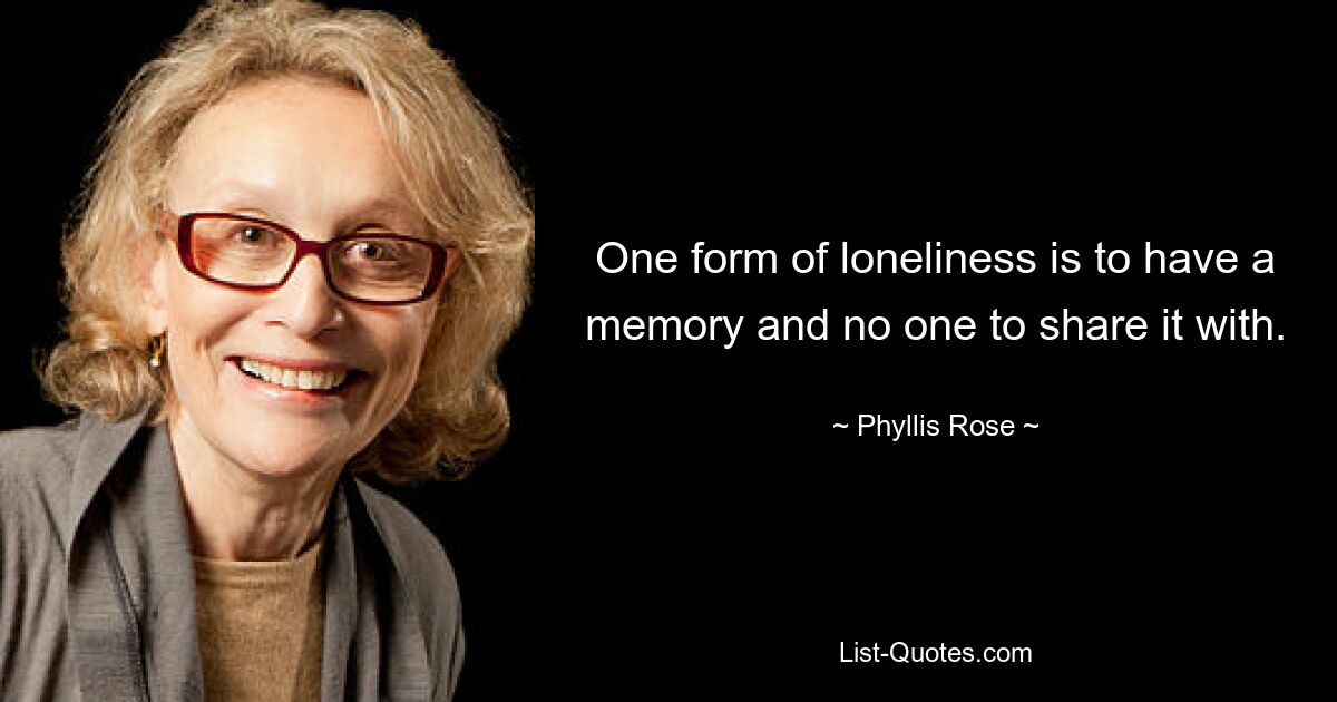 One form of loneliness is to have a memory and no one to share it with. — © Phyllis Rose