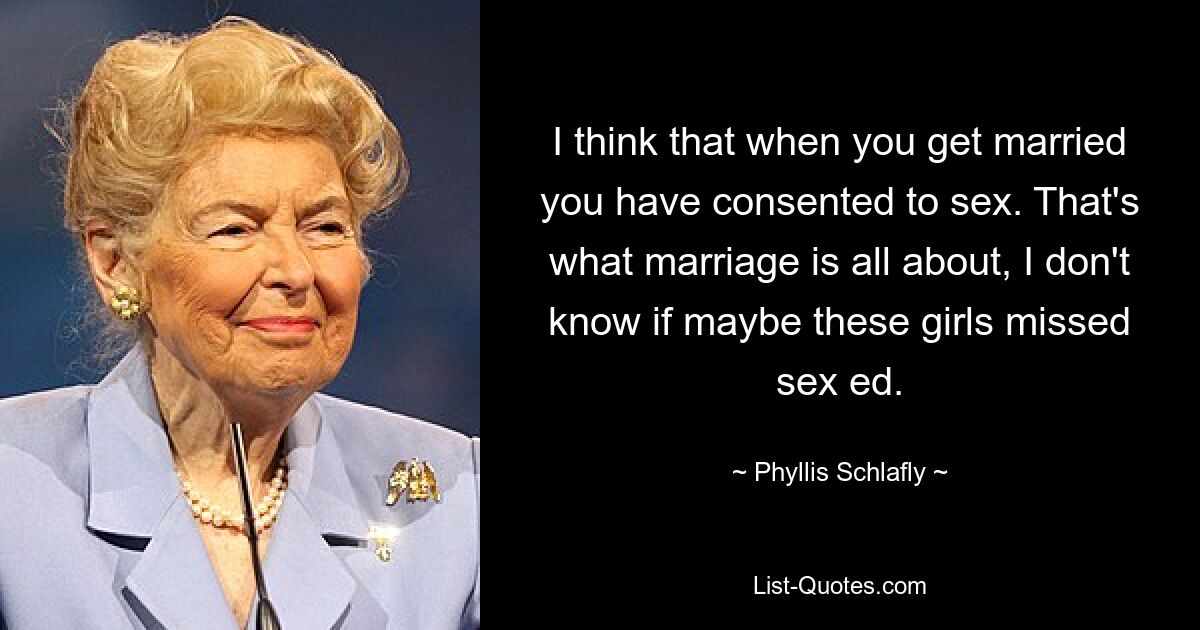 I think that when you get married you have consented to sex. That's what marriage is all about, I don't know if maybe these girls missed sex ed. — © Phyllis Schlafly