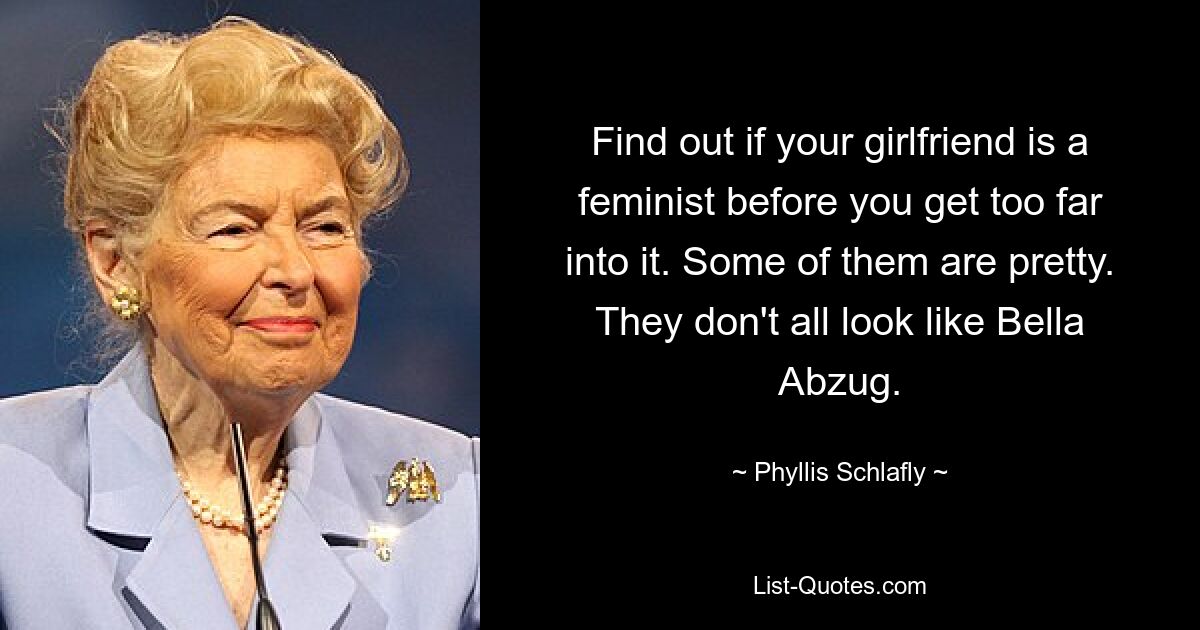 Find out if your girlfriend is a feminist before you get too far into it. Some of them are pretty. They don't all look like Bella Abzug. — © Phyllis Schlafly