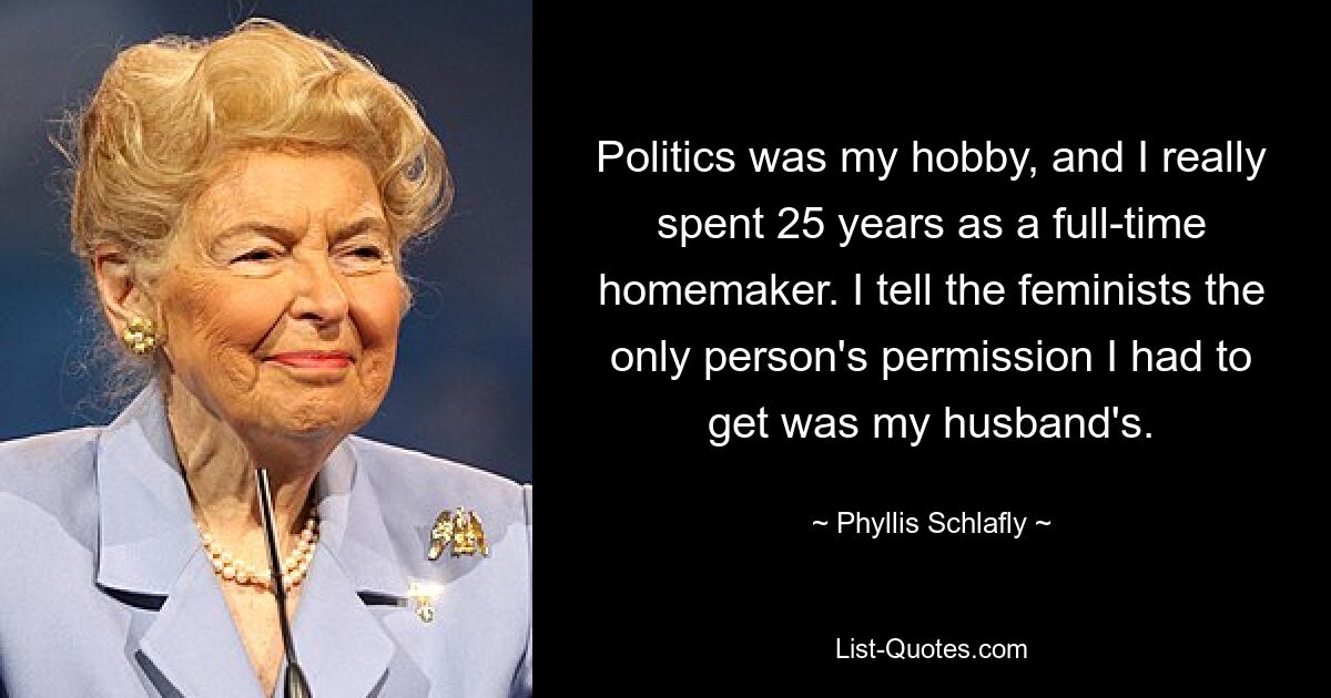 Politics was my hobby, and I really spent 25 years as a full-time homemaker. I tell the feminists the only person's permission I had to get was my husband's. — © Phyllis Schlafly