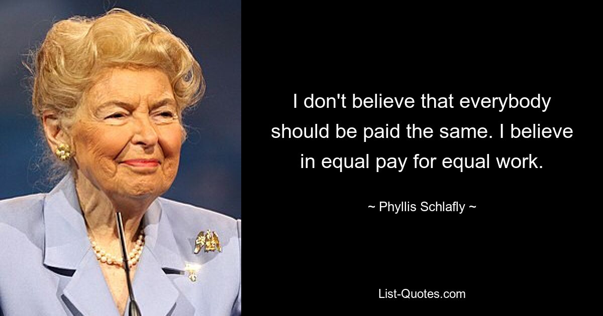 I don't believe that everybody should be paid the same. I believe in equal pay for equal work. — © Phyllis Schlafly