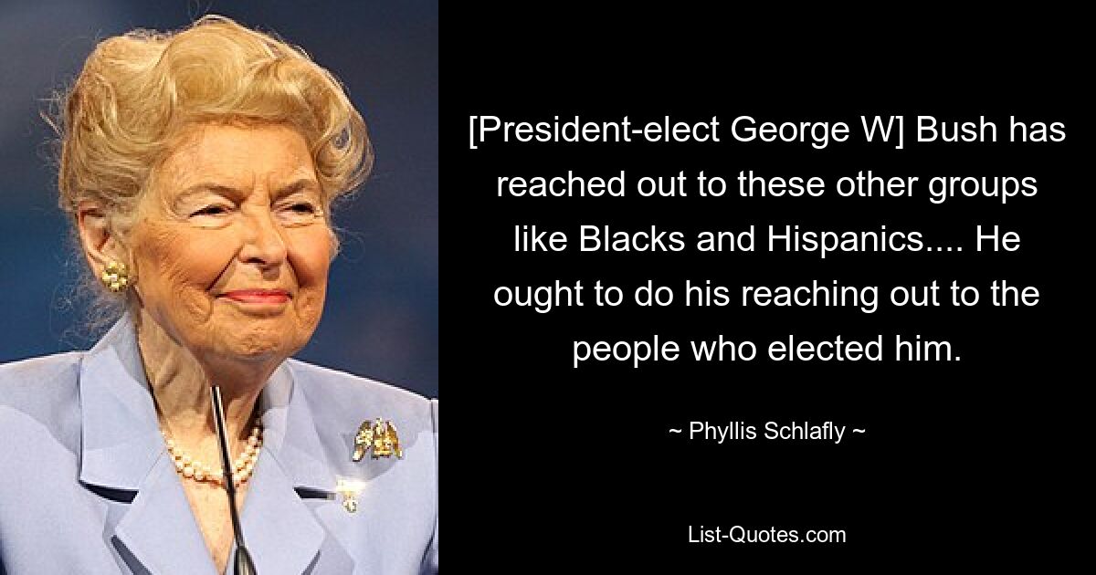 [President-elect George W] Bush has reached out to these other groups like Blacks and Hispanics.... He ought to do his reaching out to the people who elected him. — © Phyllis Schlafly