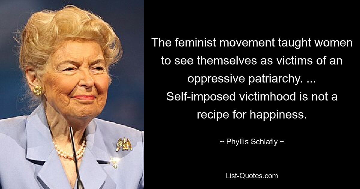 The feminist movement taught women to see themselves as victims of an oppressive patriarchy. ... Self-imposed victimhood is not a recipe for happiness. — © Phyllis Schlafly