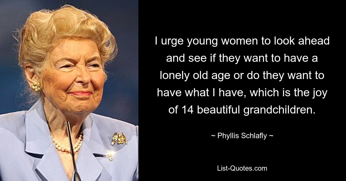 I urge young women to look ahead and see if they want to have a lonely old age or do they want to have what I have, which is the joy of 14 beautiful grandchildren. — © Phyllis Schlafly