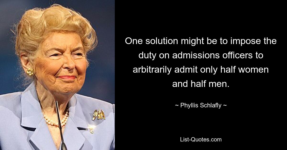 One solution might be to impose the duty on admissions officers to arbitrarily admit only half women and half men. — © Phyllis Schlafly