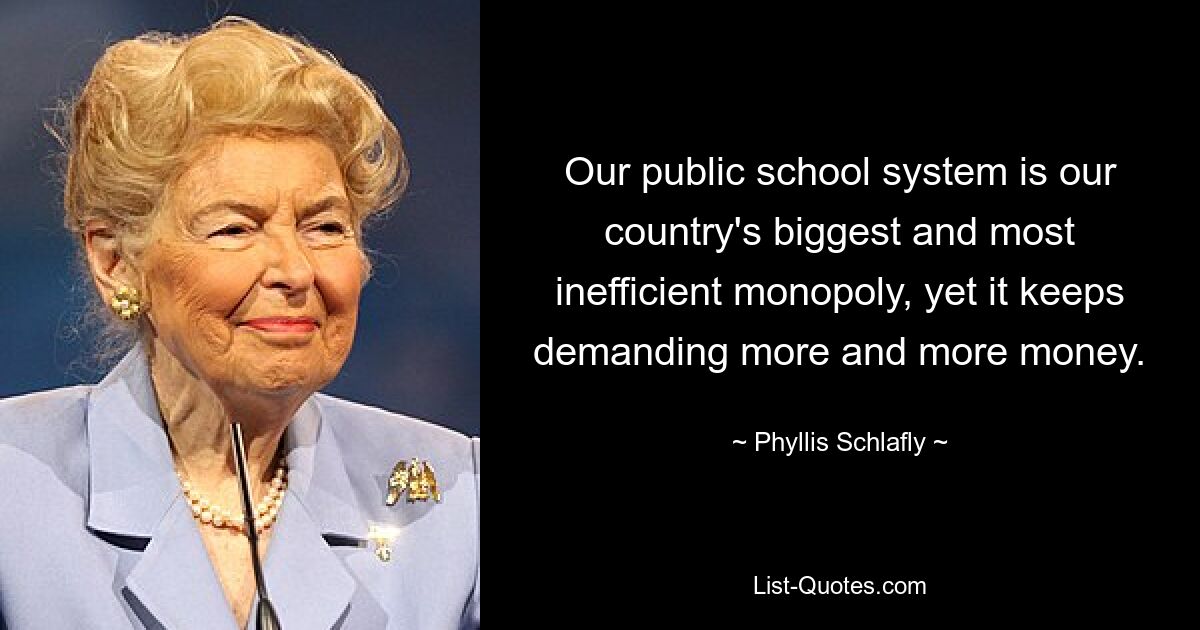 Our public school system is our country's biggest and most inefficient monopoly, yet it keeps demanding more and more money. — © Phyllis Schlafly