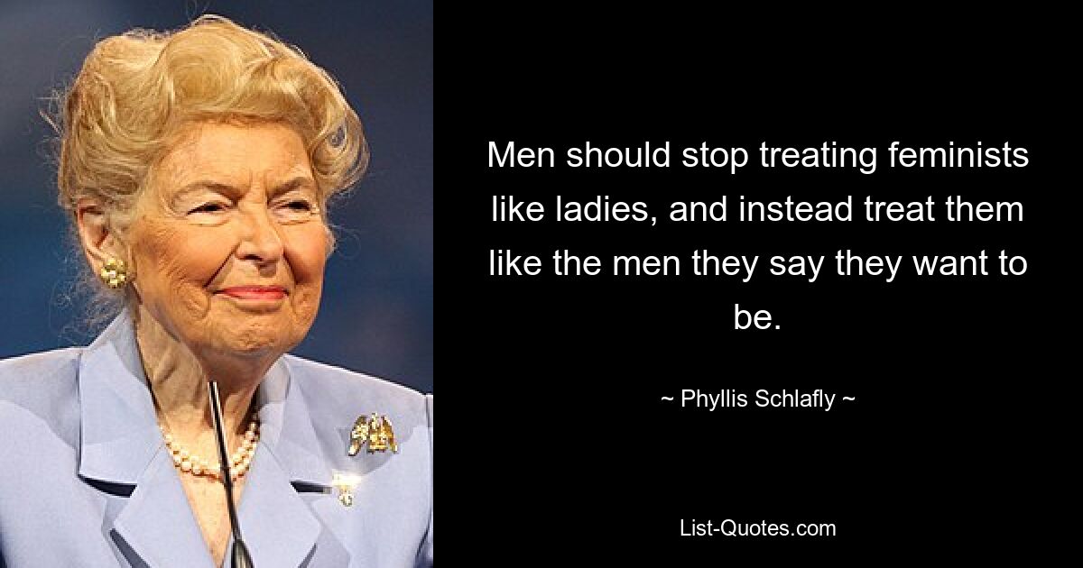 Men should stop treating feminists like ladies, and instead treat them like the men they say they want to be. — © Phyllis Schlafly