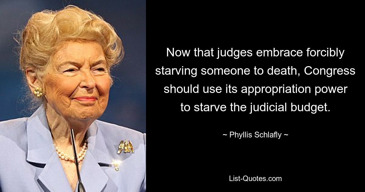 Now that judges embrace forcibly starving someone to death, Congress should use its appropriation power to starve the judicial budget. — © Phyllis Schlafly