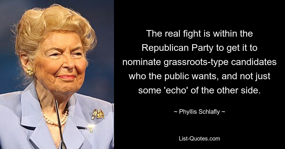 The real fight is within the Republican Party to get it to nominate grassroots-type candidates who the public wants, and not just some 'echo' of the other side. — © Phyllis Schlafly