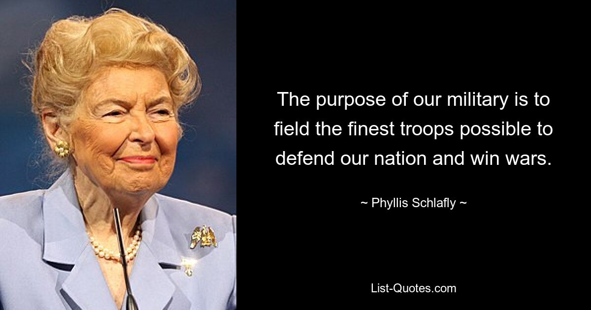 The purpose of our military is to field the finest troops possible to defend our nation and win wars. — © Phyllis Schlafly