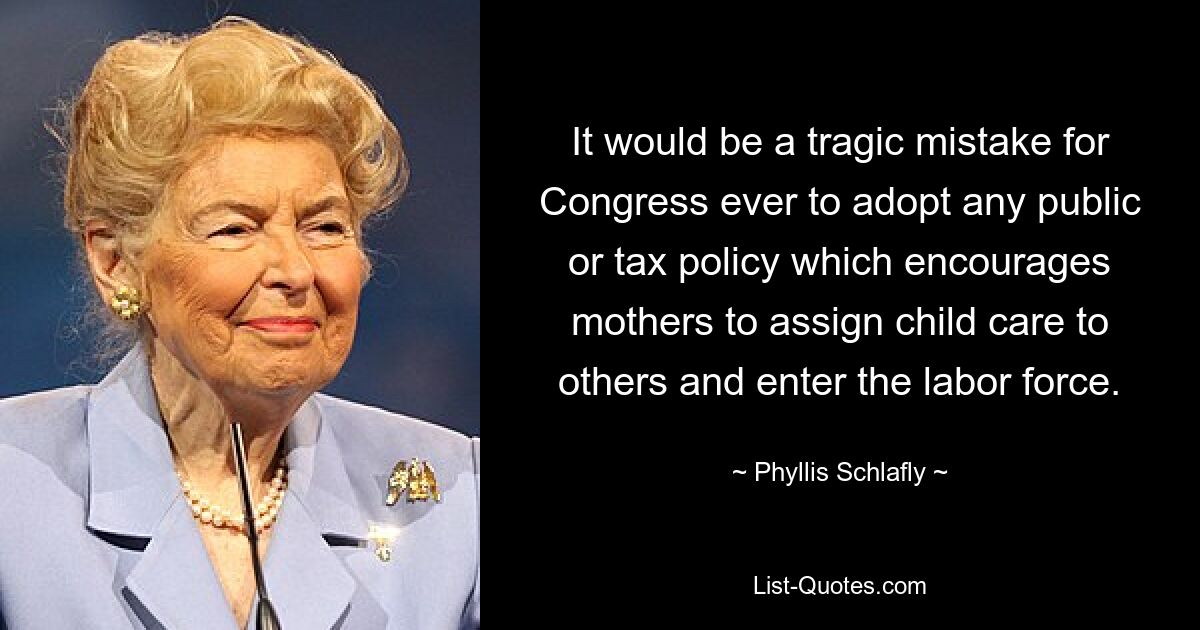 It would be a tragic mistake for Congress ever to adopt any public or tax policy which encourages mothers to assign child care to others and enter the labor force. — © Phyllis Schlafly