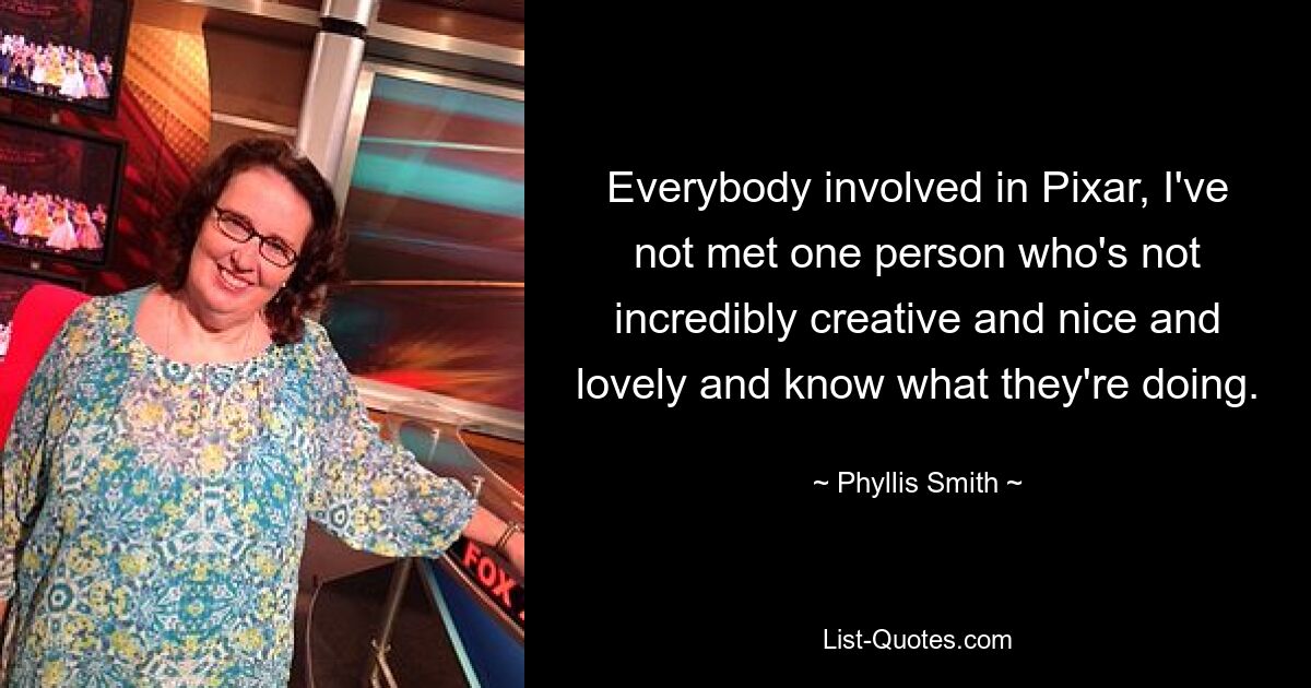 Everybody involved in Pixar, I've not met one person who's not incredibly creative and nice and lovely and know what they're doing. — © Phyllis Smith