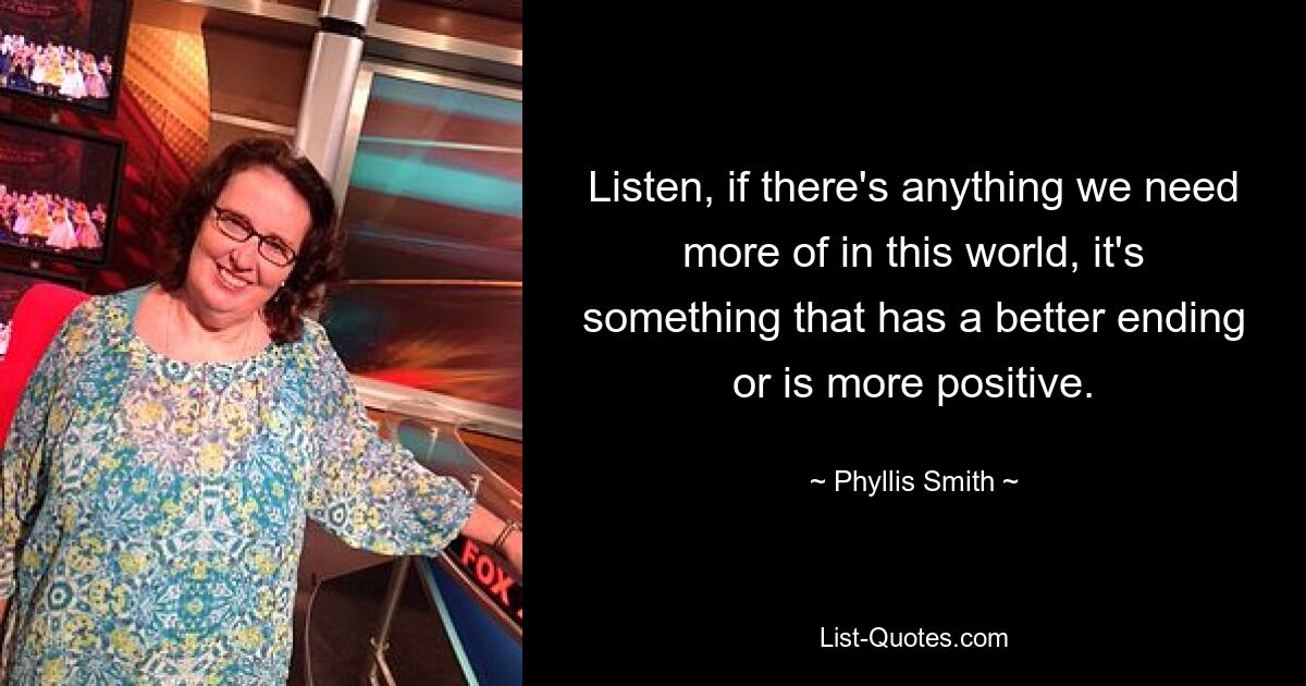 Listen, if there's anything we need more of in this world, it's something that has a better ending or is more positive. — © Phyllis Smith