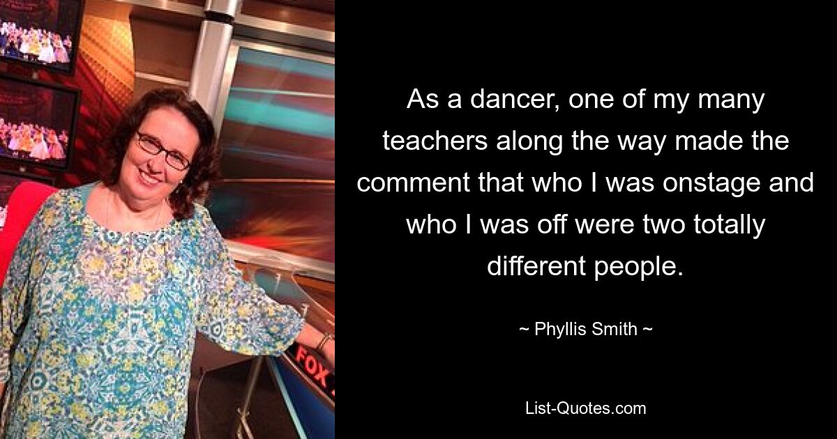 As a dancer, one of my many teachers along the way made the comment that who I was onstage and who I was off were two totally different people. — © Phyllis Smith