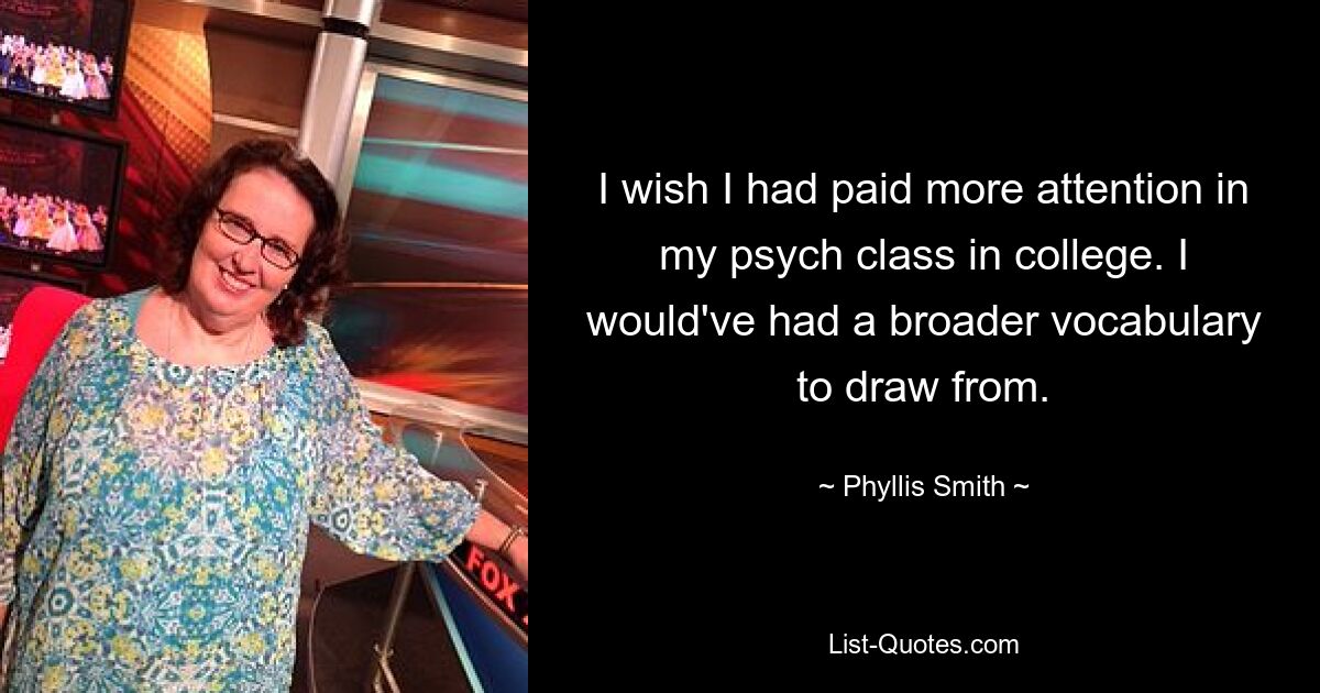 I wish I had paid more attention in my psych class in college. I would've had a broader vocabulary to draw from. — © Phyllis Smith