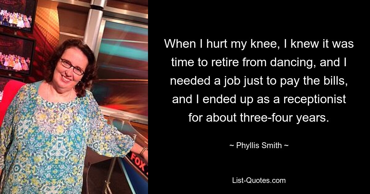 When I hurt my knee, I knew it was time to retire from dancing, and I needed a job just to pay the bills, and I ended up as a receptionist for about three-four years. — © Phyllis Smith