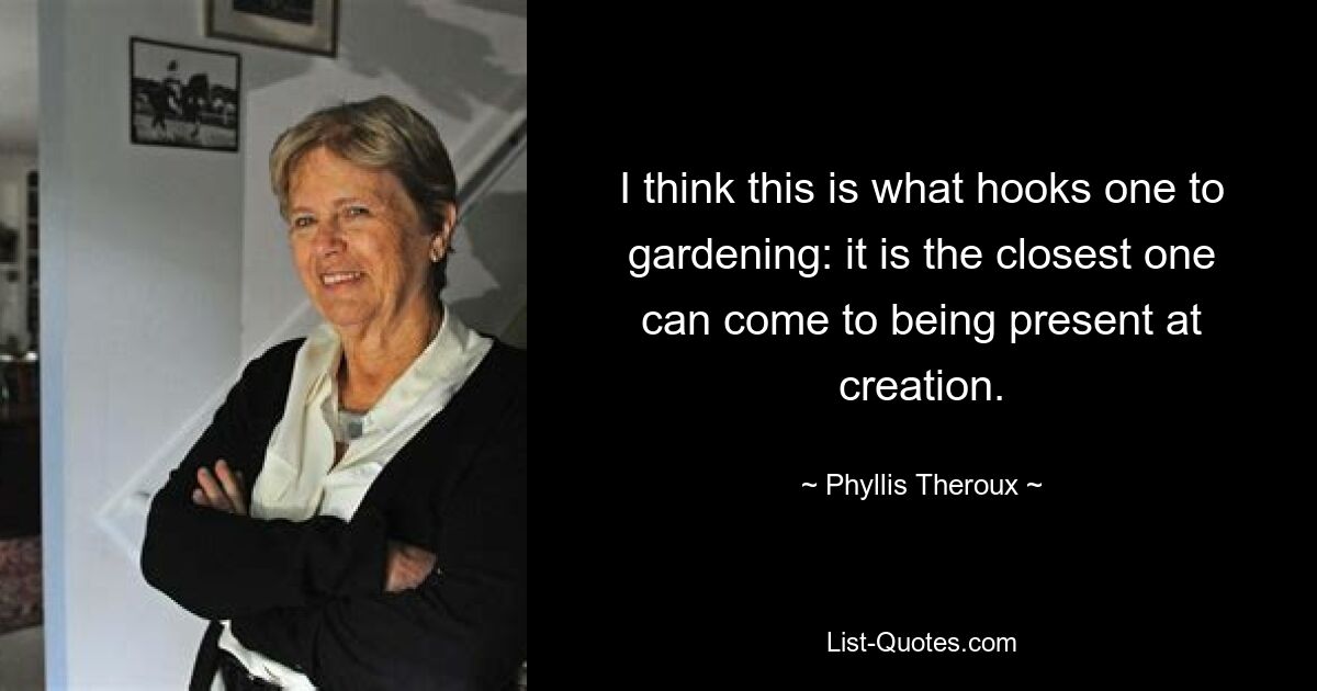 I think this is what hooks one to gardening: it is the closest one can come to being present at creation. — © Phyllis Theroux