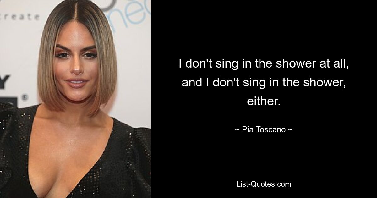 I don't sing in the shower at all, and I don't sing in the shower, either. — © Pia Toscano