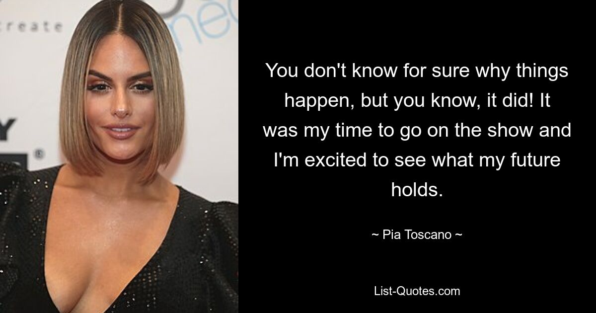 You don't know for sure why things happen, but you know, it did! It was my time to go on the show and I'm excited to see what my future holds. — © Pia Toscano