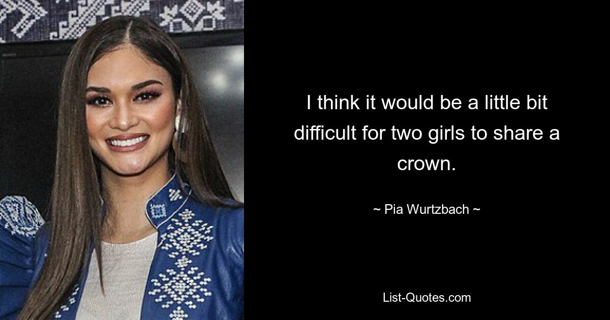 I think it would be a little bit difficult for two girls to share a crown. — © Pia Wurtzbach