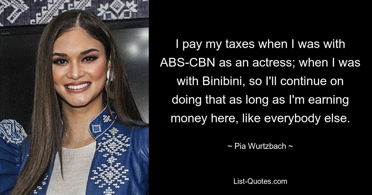 I pay my taxes when I was with ABS-CBN as an actress; when I was with Binibini, so I'll continue on doing that as long as I'm earning money here, like everybody else. — © Pia Wurtzbach