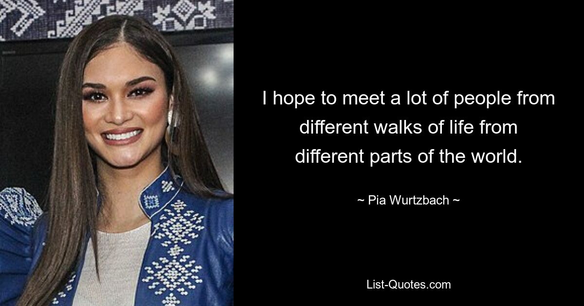 I hope to meet a lot of people from different walks of life from different parts of the world. — © Pia Wurtzbach