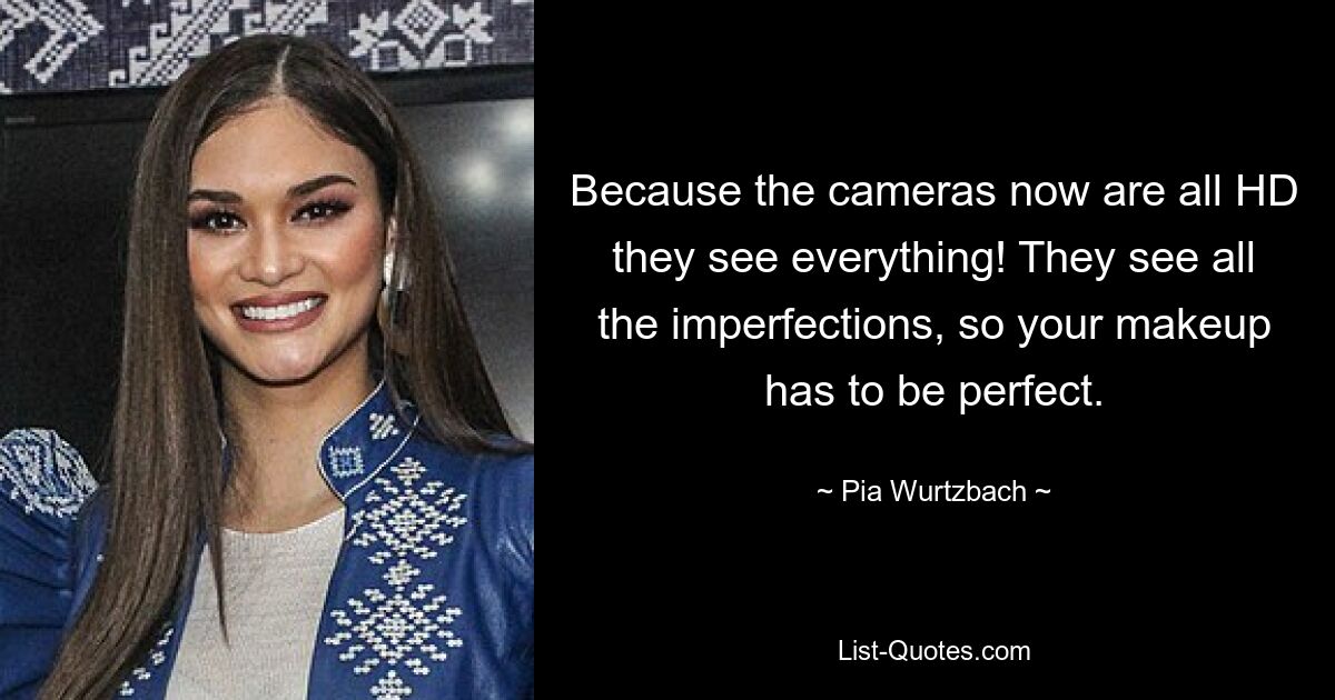 Because the cameras now are all HD they see everything! They see all the imperfections, so your makeup has to be perfect. — © Pia Wurtzbach