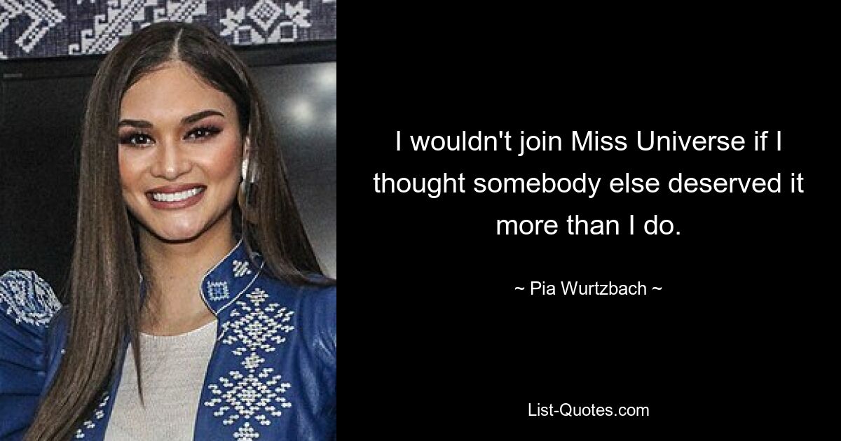 I wouldn't join Miss Universe if I thought somebody else deserved it more than I do. — © Pia Wurtzbach