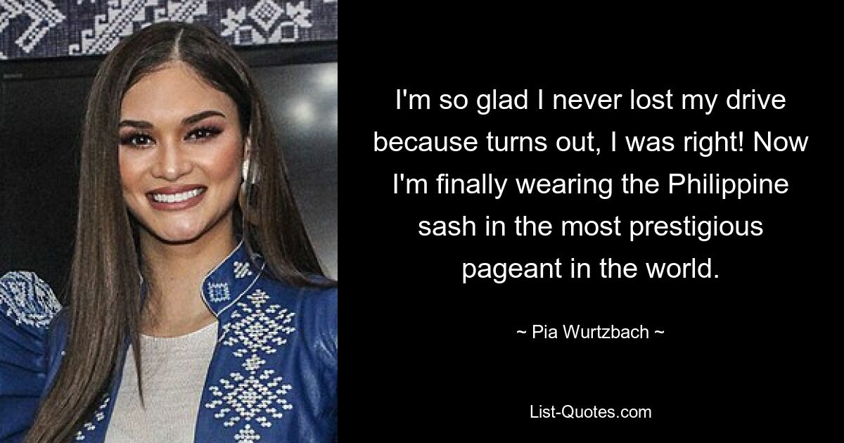 I'm so glad I never lost my drive because turns out, I was right! Now I'm finally wearing the Philippine sash in the most prestigious pageant in the world. — © Pia Wurtzbach