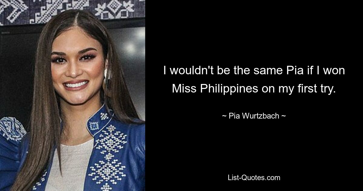 I wouldn't be the same Pia if I won Miss Philippines on my first try. — © Pia Wurtzbach