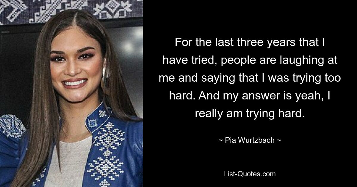 For the last three years that I have tried, people are laughing at me and saying that I was trying too hard. And my answer is yeah, I really am trying hard. — © Pia Wurtzbach