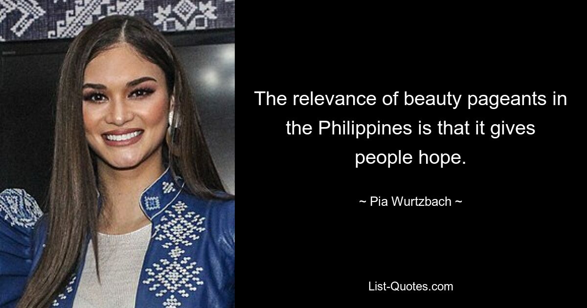 The relevance of beauty pageants in the Philippines is that it gives people hope. — © Pia Wurtzbach