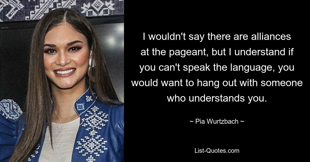 I wouldn't say there are alliances at the pageant, but I understand if you can't speak the language, you would want to hang out with someone who understands you. — © Pia Wurtzbach