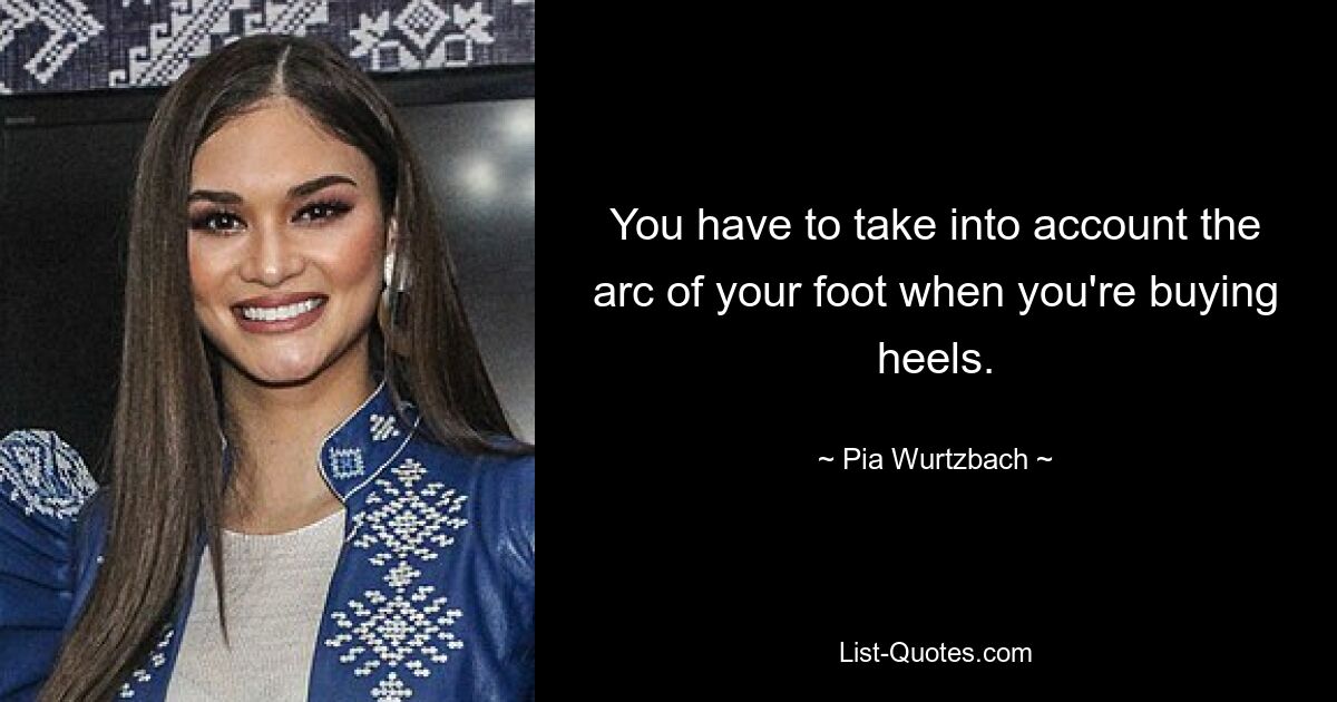 You have to take into account the arc of your foot when you're buying heels. — © Pia Wurtzbach