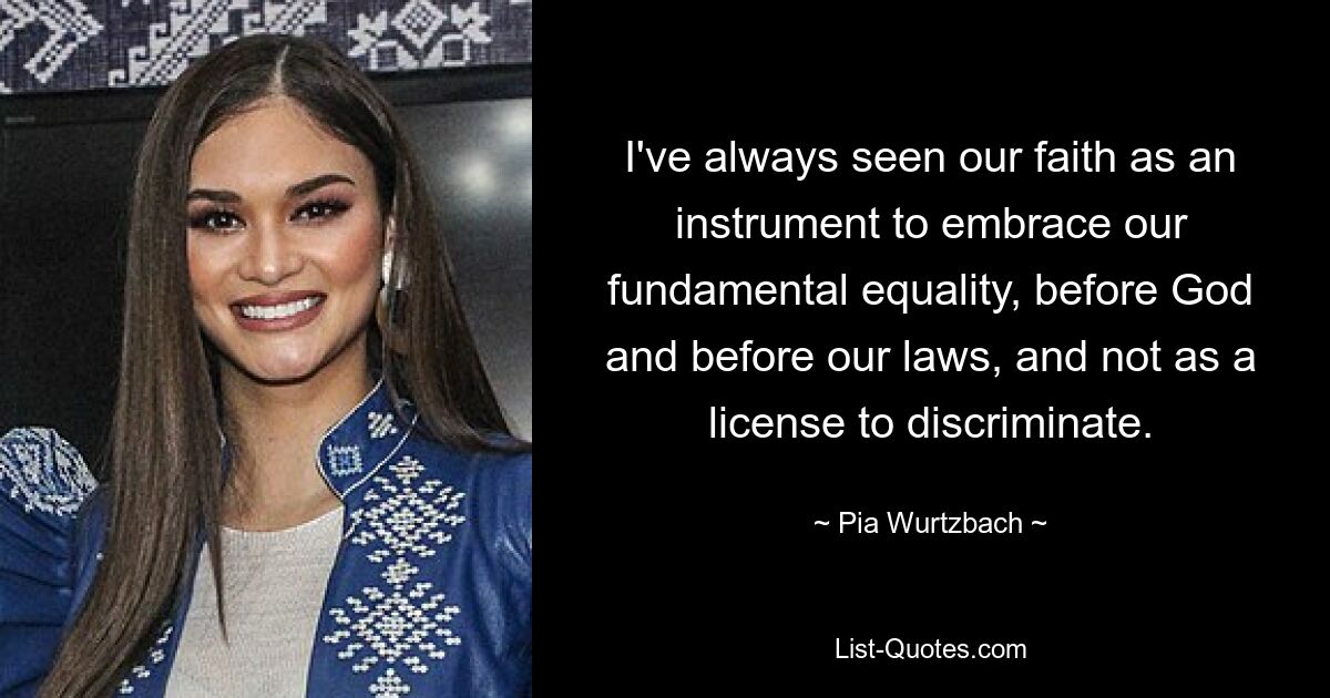 I've always seen our faith as an instrument to embrace our fundamental equality, before God and before our laws, and not as a license to discriminate. — © Pia Wurtzbach