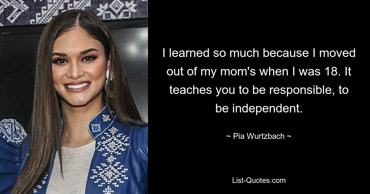 I learned so much because I moved out of my mom's when I was 18. It teaches you to be responsible, to be independent. — © Pia Wurtzbach