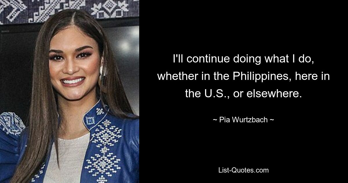 I'll continue doing what I do, whether in the Philippines, here in the U.S., or elsewhere. — © Pia Wurtzbach