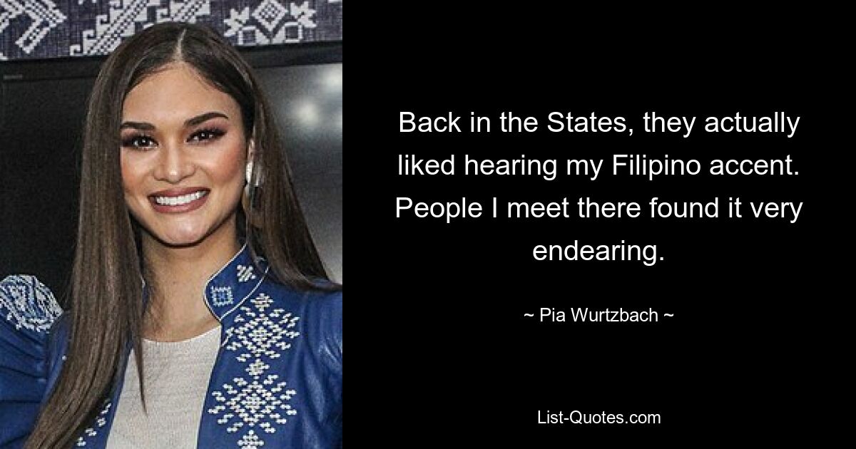 Back in the States, they actually liked hearing my Filipino accent. People I meet there found it very endearing. — © Pia Wurtzbach